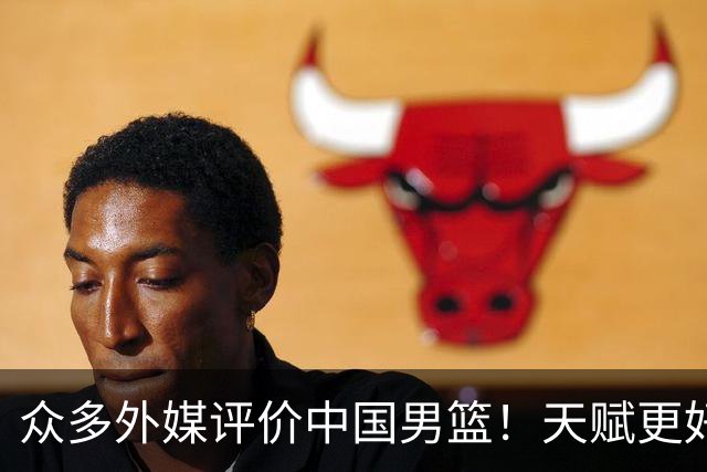 众多外媒评价中国男篮！天赋更好，打法却过时